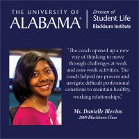 “The coach opened up a new way of thinking to move through challenges at work and non-work activities. The coach helped me process and navigate difficult professional conations to maintain healthy, working relationships.”  Ms. Danielle Blevins 2009 Blackburn Class